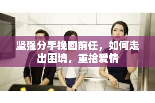 坚强分手挽回前任，如何走出困境，重拾爱情