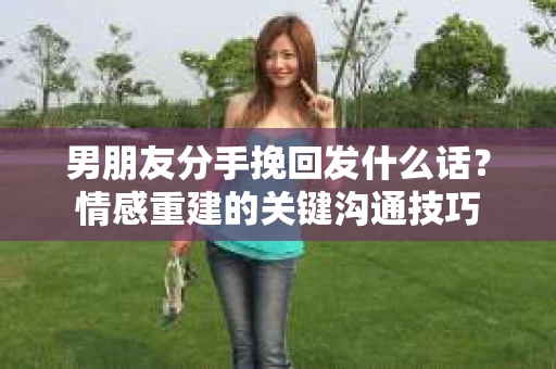 男朋友分手挽回发什么话？情感重建的关键沟通技巧