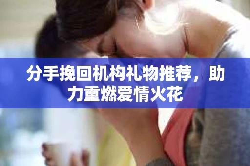 分手挽回机构礼物推荐，助力重燃爱情火花