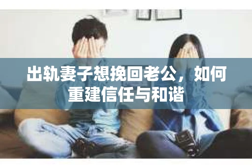 出轨妻子想挽回老公，如何重建信任与和谐