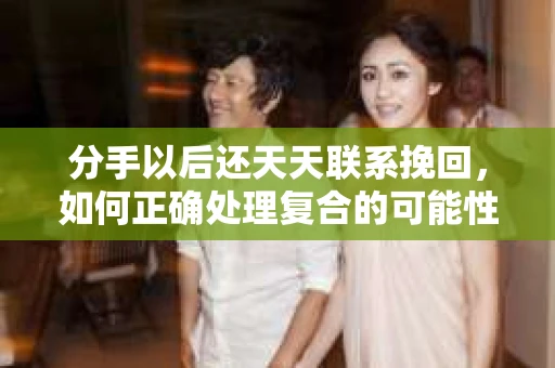 分手以后还天天联系挽回,如何正确处理复合的可能性 分手以后还天天联系挽回,如何正确处理复合的可能性