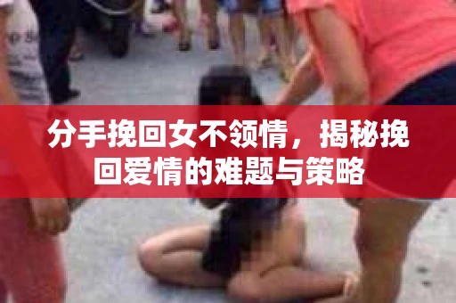 分手挽回女不领情，揭秘挽回爱情的难题与策略