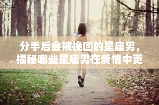 分手后会被挽回的星座男，揭秘哪些星座男在爱情中更易回心转意