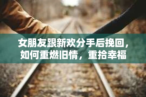 女朋友跟新欢分手后挽回，如何重燃旧情，重拾幸福