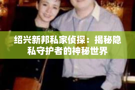 绍兴新邦私家侦探:揭秘隐私守护者的神秘世界 绍兴新邦私家侦探:揭秘隐私守护者的神秘世界