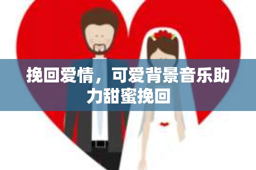 挽回爱情,可爱背景音乐助力甜蜜挽回 挽回爱情,可爱背景音乐助力甜蜜挽回