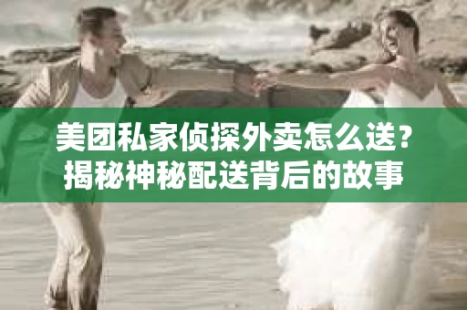 美团私家侦探外卖怎么送？揭秘神秘配送背后的故事