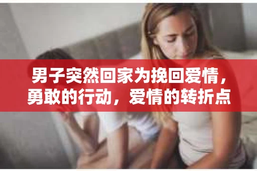 男子突然回家为挽回爱情，勇敢的行动，爱情的转折点