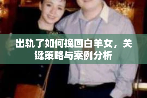 出轨了如何挽回白羊女,关键策略与案例分析 出轨了如何挽回白羊女,关键策略与案例分析
