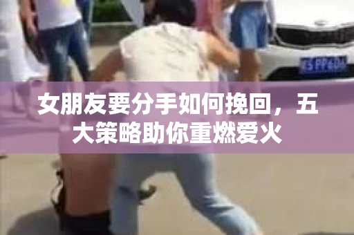 女朋友要分手如何挽回，五大策略助你重燃爱火