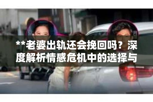 **老婆出轨还会挽回吗？深度解析情感危机中的选择与出路**