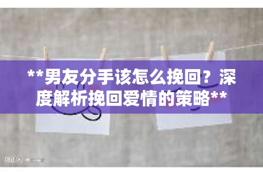 **男友分手该怎么挽回？深度解析挽回爱情的策略**