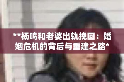 **杨鸣和老婆出轨挽回:婚姻危机的背后与重建之路** **杨鸣和老婆出轨挽回:婚姻危机的背后与重建之路**