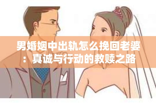 男婚姻中出轨怎么挽回老婆：真诚与行动的救赎之路