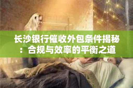 长沙银行催收外包条件揭秘：合规与效率的平衡之道