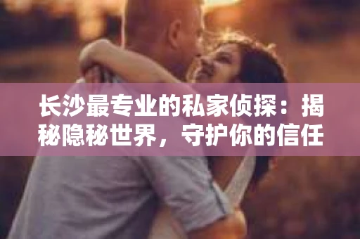 长沙最专业的私家侦探：揭秘隐秘世界，守护你的信任