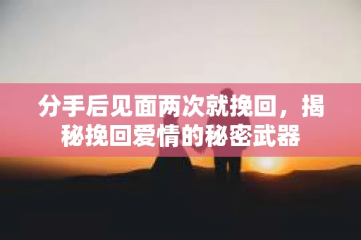 分手后见面两次就挽回，揭秘挽回爱情的秘密武器