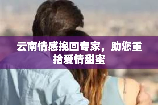 云南情感挽回专家，助您重拾爱情甜蜜