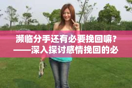 濒临分手还有必要挽回嘛？——深入探讨感情挽回的必要性与可行性