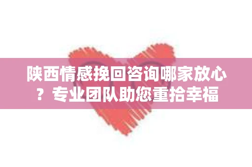 陕西情感挽回咨询哪家放心？专业团队助您重拾幸福
