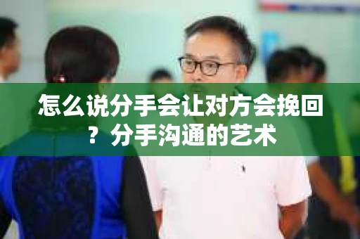 怎么说分手会让对方会挽回？分手沟通的艺术