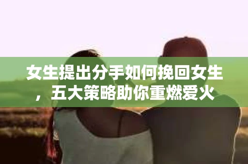 女生提出分手如何挽回女生，五大策略助你重燃爱火