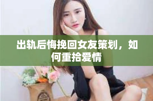 出轨后悔挽回女友策划，如何重拾爱情